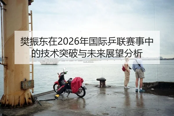 樊振东在2026年国际乒联赛事中的技术突破与未来展望分析