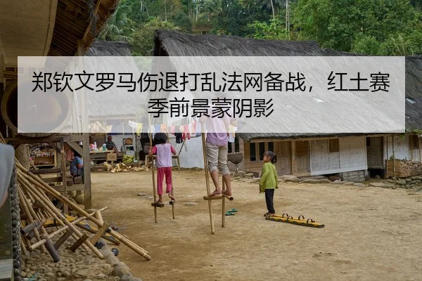 郑钦文罗马伤退打乱法网备战，红土赛季前景蒙阴影