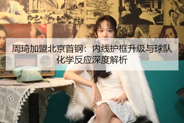 周琦加盟北京首钢：内线护框升级与球队化学反应深度解析