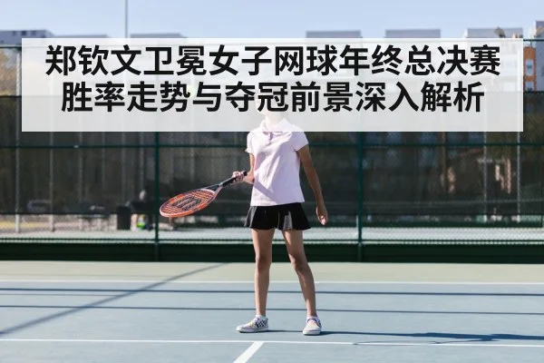 郑钦文卫冕女子网球年终总决赛胜率走势与夺冠前景深入解析
