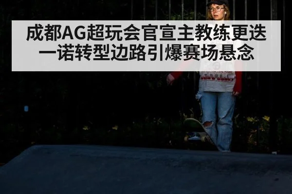 成都AG超玩会官宣主教练更迭 一诺转型边路引爆赛场悬念